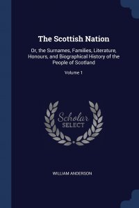 The Scottish Nation. Or, the Surnames, Families, Literature, Honours, and Biographical History of the People of Scotland; Volume 1