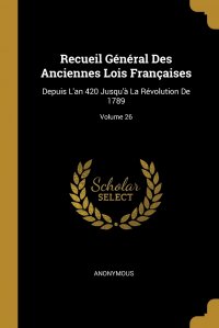 Recueil General Des Anciennes Lois Francaises. Depuis L'an 420 Jusqu'a La Revolution De 1789; Volume 26