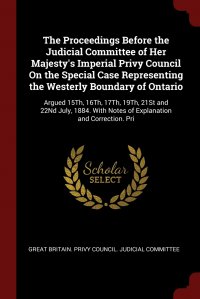 The Proceedings Before the Judicial Committee of Her Majesty's Imperial Privy Council On the Special Case Representing the Westerly Boundary of Ontario. Argued 15Th, 16Th, 17Th, 19Th, 21