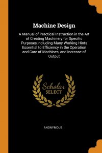 Machine Design. A Manual of Practical Instruction in the Art of Creating Machinery for Specific Purposes,including Many Working Hints Essential to Efficiency in the Operation and Care of Mach