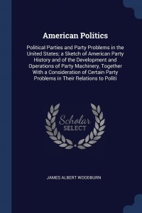 American Politics. Political Parties and Party Problems in the United States; a Sketch of American Party History and of the Development and Operations of Party Machinery, Together With a Cons