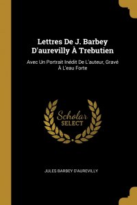 Lettres De J. Barbey D'aurevilly A Trebutien. Avec Un Portrait Inedit De L'auteur, Grave A L'eau Forte