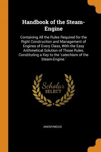 Handbook of the Steam-Engine. Containing All the Rules Required for the Right Construction and Management of Engines of Every Class, With the Easy Arithmetical Solution of Those Rules, Consti