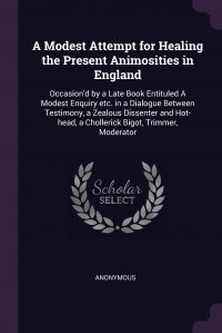 A Modest Attempt for Healing the Present Animosities in England. Occasion'd by a Late Book Entituled A Modest Enquiry etc. in a Dialogue Between Testimony, a Zealous Dissenter and Hot-he