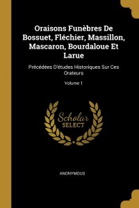 Oraisons Funebres De Bossuet, Flechier, Massillon, Mascaron, Bourdaloue Et Larue. Precedees D'etudes Historiques Sur Ces Orateurs; Volume 1