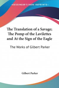 The Translation of a Savage; The Pomp of the Lavilettes and At the Sign of the Eagle. The Works of Gilbert Parker