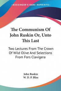 The Communism Of John Ruskin Or, Unto This Last. Two Lectures From The Crown Of Wild Olive And Selections From Fors Clavigera