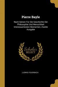 Pierre Bayle. Nach Seinen Fur Die Geschichte Der Philosophie Und Menschheit Interessantesten Momenten, Zweite Ausgabe