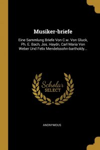 Musiker-briefe. Eine Sammlung Briefe Von C.w. Von Gluck, Ph. E. Bach, Jos. Haydn, Carl Maria Von Weber Und Felix Mendelssohn-bartholdy...