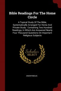 Bible Readings For The Home Circle. A Topical Study Of The Bible, Systematically Arranged For Home And Private Study : Containing Two Hundred Readings, In Which Are Answered Nearly Four Thous