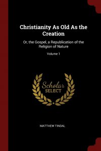 Christianity As Old As the Creation. Or, the Gospel, a Republication of the Religion of Nature; Volume 1