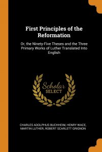 First Principles of the Reformation. Or, the Ninety-Five Theses and the Three Primary Works of Luther Translated Into English