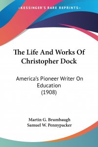 The Life And Works Of Christopher Dock. America's Pioneer Writer On Education (1908)