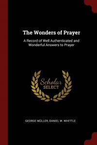 The Wonders of Prayer. A Record of Well Authenticated and Wonderful Answers to Prayer