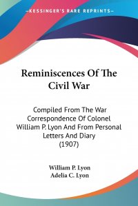 Reminiscences Of The Civil War. Compiled From The War Correspondence Of Colonel William P. Lyon And From Personal Letters And Diary (1907)