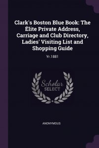 Clark's Boston Blue Book. The Elite Private Address, Carriage and Club Directory, Ladies' Visiting List and Shopping Guide: Yr.1881