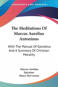 The Meditations Of Marcus Aurelius Antoninus. With The Manual Of Epictetus And A Summary Of Christian Morality