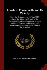 Annals of Phoenixville and Its Vicinity. From the Settlement to the Year 1871, Giving the Origin and Growth of the Borough With Information Concerning the Adjacent Townships of Chester and Mo