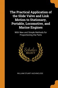 The Practical Application of the Slide Valve and Link Motion to Stationary, Portable, Locomotive, and Marine Engines. With New and Simple Methods for Proportioning the Parts