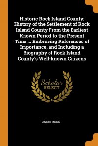 Historic Rock Island County; History of the Settlement of Rock Island County From the Earliest Known Period to the Present Time ... Embracing References of Importance, and Including a Biograp