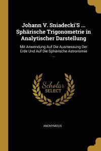 Johann V. Sniadecki'S ... Spharische Trigonometrie in Analytischer Darstellung. Mit Anwendung Auf Die Ausmessung Der Erde Und Auf Die Spharische Astronomie ...