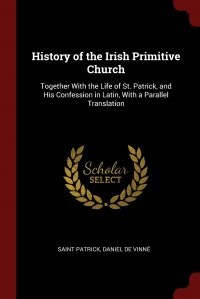 History of the Irish Primitive Church. Together With the Life of St. Patrick, and His Confession in Latin, With a Parallel Translation