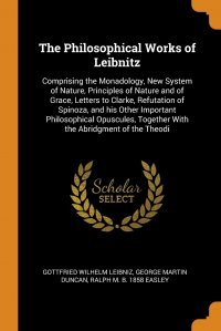 The Philosophical Works of Leibnitz. Comprising the Monadology, New System of Nature, Principles of Nature and of Grace, Letters to Clarke, Refutation of Spinoza, and his Other Important Phil