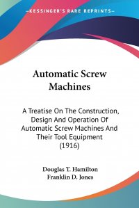 Automatic Screw Machines. A Treatise On The Construction, Design And Operation Of Automatic Screw Machines And Their Tool Equipment (1916)