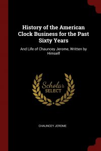 History of the American Clock Business for the Past Sixty Years. And Life of Chauncey Jerome, Written by Himself