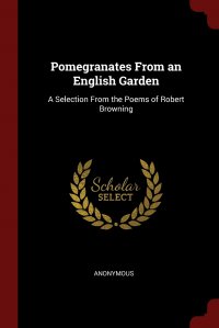 Pomegranates From an English Garden. A Selection From the Poems of Robert Browning