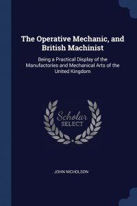 The Operative Mechanic, and British Machinist. Being a Practical Display of the Manufactories and Mechanical Arts of the United Kingdom