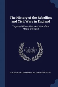 The History of the Rebellion and Civil Wars in England. Together With an Historical View of the Affairs of Ireland