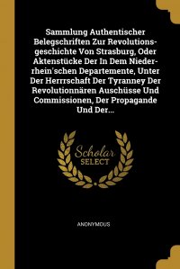 Sammlung Authentischer Belegschriften Zur Revolutions-geschichte Von Strasburg, Oder Aktenstucke Der In Dem Nieder-rhein'schen Departemente, Unter Der Herrrschaft Der Tyranney Der Revolu