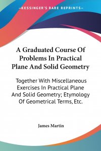 A Graduated Course Of Problems In Practical Plane And Solid Geometry. Together With Miscellaneous Exercises In Practical Plane And Solid Geometry; Etymology Of Geometrical Terms, Etc