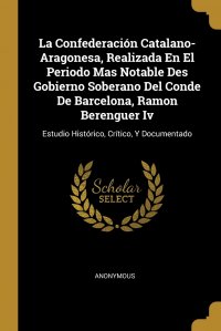 La Confederacion Catalano-Aragonesa, Realizada En El Periodo Mas Notable Des Gobierno Soberano Del Conde De Barcelona, Ramon Berenguer Iv. Estudio Historico, Critico, Y Documentado