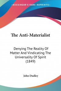 The Anti-Materialist. Denying The Reality Of Matter And Vindicating The Universality Of Spirit (1849)