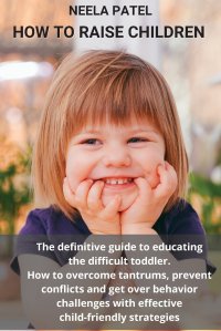 HOW TO RAISE CHILDREN. THE DEFINITIVE GUIDE TO EDUCATING THE DIFFICULT TODDLER. HOW TO OVERCOME TANTRUMS, PREVENT CONFLICTS AND GET OVER BEHAVIOR CHALLENGES WITH EFFECTIVE CHILD-FRIENDLY STRA