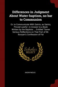 Differences in Judgment About Water-baptism, no bar to Communion. Or, to Communicate With Saints, as Saints, Proved Lawful ; in Answer to a Book Written by the Baptists ... Entitled 