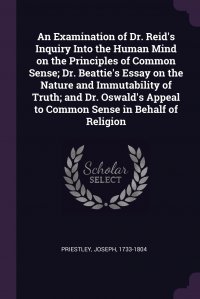 An Examination of Dr. Reid's Inquiry Into the Human Mind on the Principles of Common Sense; Dr. Beattie's Essay on the Nature and Immutability of Truth; and Dr. Oswald's Appeal