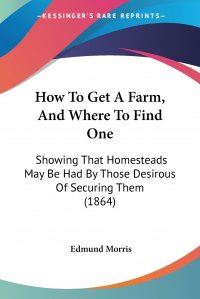 How To Get A Farm, And Where To Find One. Showing That Homesteads May Be Had By Those Desirous Of Securing Them (1864)