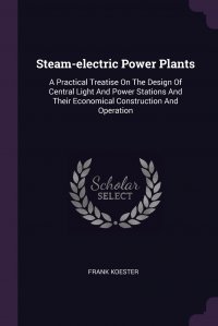 Steam-electric Power Plants. A Practical Treatise On The Design Of Central Light And Power Stations And Their Economical Construction And Operation