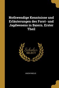 Nothwendige Kenntnisse und Erlauterungen des Forst- und Jagdwesens in Baiern. Erster Theil