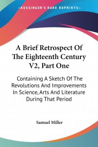 A Brief Retrospect Of The Eighteenth Century V2, Part One. Containing A Sketch Of The Revolutions And Improvements In Science, Arts And Literature During That Period