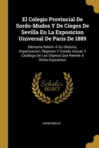 El Colegio Provincial De Sordo-Mudos Y De Ciegos De Sevilla En La Exposicion Universal De Paris De 1889. Memoria Relativ A Su Historia, Organizacion, Regimen Y Estado Actual, Y Catalogo De Lo