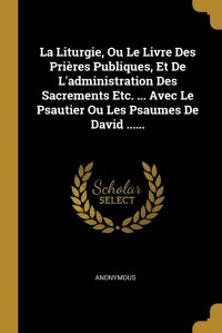 La Liturgie, Ou Le Livre Des Prieres Publiques, Et De L'administration Des Sacrements Etc. ... Avec Le Psautier Ou Les Psaumes De David ......