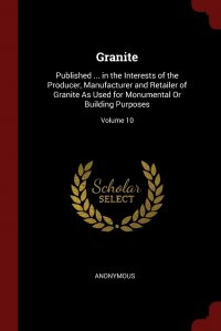 Granite. Published ... in the Interests of the Producer, Manufacturer and Retailer of Granite As Used for Monumental Or Building Purposes; Volume 10