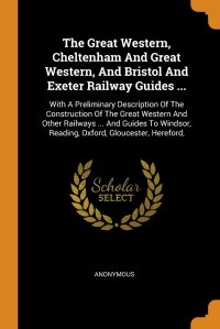 The Great Western, Cheltenham And Great Western, And Bristol And Exeter Railway Guides ... With A Preliminary Description Of The Construction Of The Great Western And Other Railways ... And G