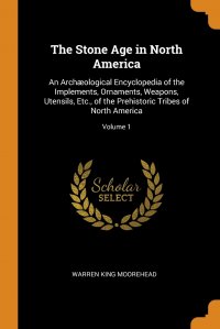 The Stone Age in North America. An Archaeological Encyclopedia of the Implements, Ornaments, Weapons, Utensils, Etc., of the Prehistoric Tribes of North America; Volume 1