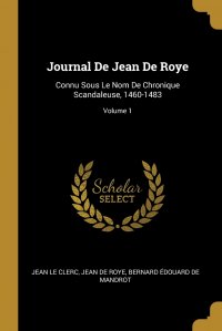 Journal De Jean De Roye. Connu Sous Le Nom De Chronique Scandaleuse, 1460-1483; Volume 1