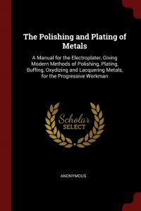 The Polishing and Plating of Metals. A Manual for the Electroplater, Giving Modern Methods of Polishing, Plating, Buffing, Oxydizing and Lacquering Metals, for the Progressive Workman